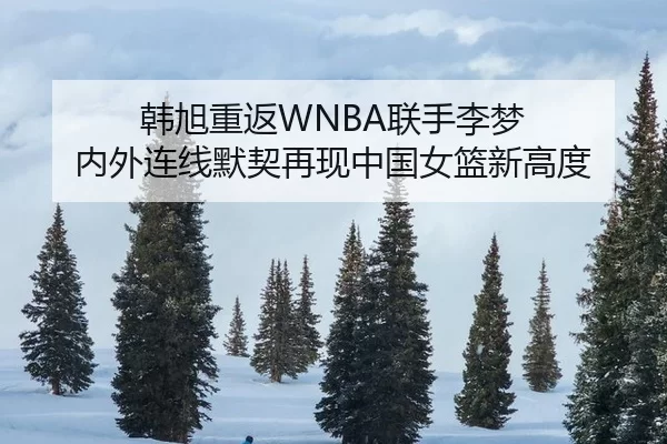 韩旭重返WNBA联手李梦 内外连线默契再现中国女篮新高度
